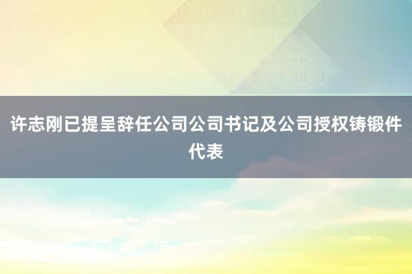 许志刚已提呈辞任公司公司书记及公司授权铸锻件代表